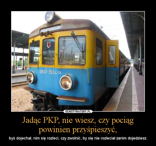 Jadąc PKP, nie wiesz, czy pociąg powinien przyśpieszyć, – byś dojechał, nim się rozleci, czy zwolnić, by się nie rozleciał zanim dojedziesz. 