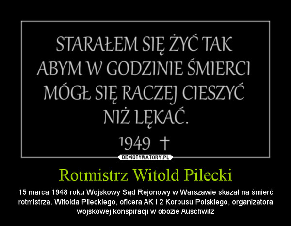 Rotmistrz Witold Pilecki – 15 marca 1948 roku Wojskowy Sąd Rejonowy w Warszawie skazał na śmierć rotmistrza. Witolda Pileckiego, oficera AK i 2 Korpusu Polskiego, organizatora wojskowej konspiracji w obozie Auschwitz 
