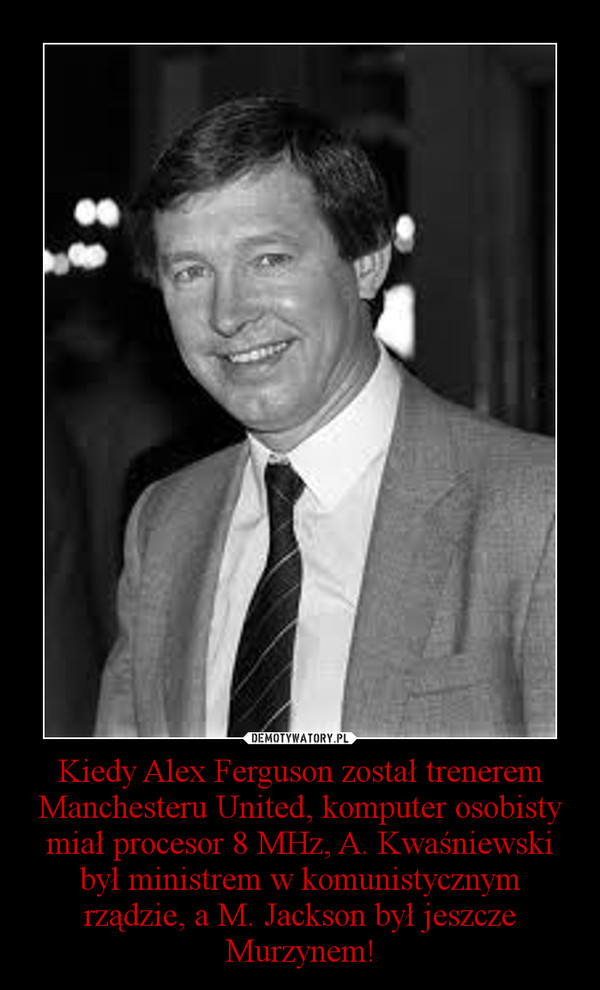 Kiedy Alex Ferguson został trenerem Manchesteru United, komputer osobisty miał procesor 8 MHz, A. Kwaśniewski był ministrem w komunistycznym rządzie, a M. Jackson był jeszcze Murzynem!