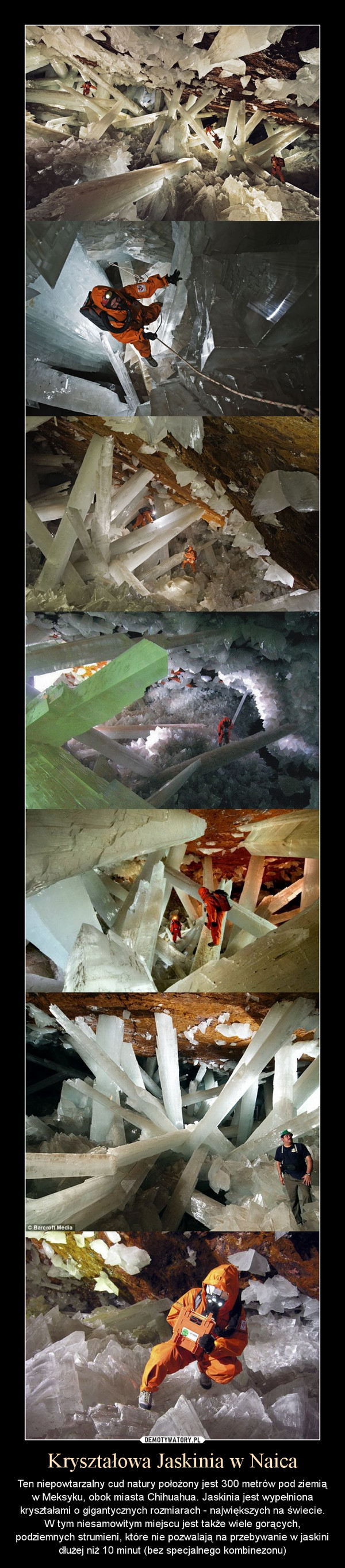 Kryształowa Jaskinia w Naica – Ten niepowtarzalny cud natury położony jest 300 metrów pod ziemią w Meksyku, obok miasta Chihuahua. Jaskinia jest wypełniona kryształami o gigantycznych rozmiarach - największych na świecie. W tym niesamowitym miejscu jest także wiele gorących, podziemnych strumieni, które nie pozwalają na przebywanie w jaskini dłużej niż 10 minut (bez specjalnego kombinezonu) 