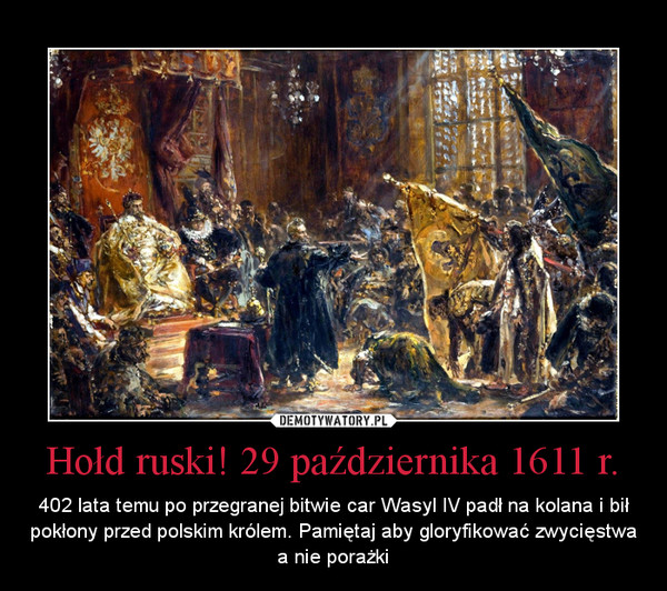 Hołd ruski! 29 października 1611 r. – 402 lata temu po przegranej bitwie car Wasyl IV padł na kolana i bił pokłony przed polskim królem. Pamiętaj aby gloryfikować zwycięstwa a nie porażki 