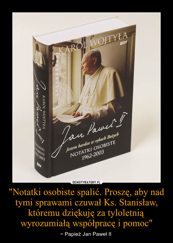"Notatki osobiste spalić. Proszę, aby nad tymi sprawami czuwał Ks. Stanisław, któremu dziękuję za tyloletnią wyrozumiałą współpracę i pomoc" – ~ Papież Jan Paweł II  