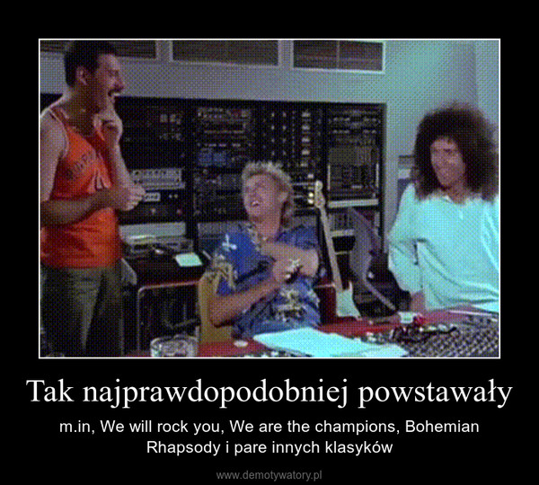 Tak najprawdopodobniej powstawały – m.in, We will rock you, We are the champions, Bohemian Rhapsody i pare innych klasyków 