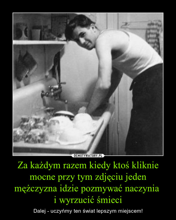 Za każdym razem kiedy ktoś kliknie mocne przy tym zdjęciu jeden mężczyzna idzie pozmywać naczynia i wyrzucić śmieci – Dalej - uczyńmy ten świat lepszym miejscem! 
