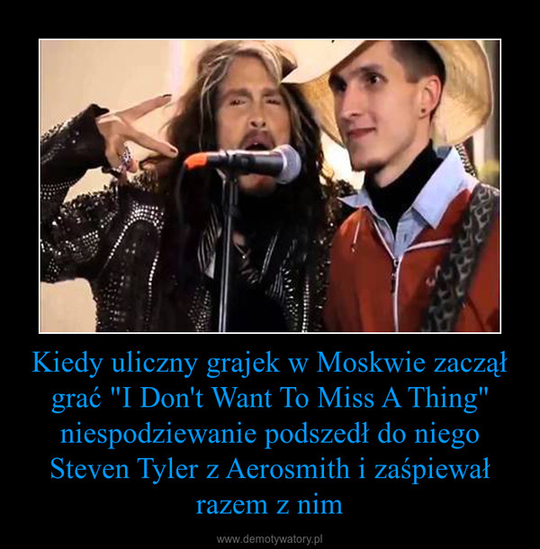 Kiedy uliczny grajek w Moskwie zaczął grać "I Don't Want To Miss A Thing" niespodziewanie podszedł do niego Steven Tyler z Aerosmith i zaśpiewał razem z nim –  