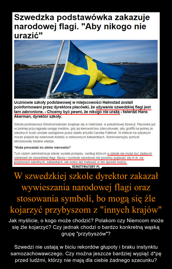 W szwedzkiej szkole dyrektor zakazał wywieszania narodowej flagi oraz stosowania symboli, bo mogą się źle kojarzyć przybyszom z "innych krajów" – Jak myślicie, o kogo może chodzić? Polakom czy Niemcom może się źle kojarzyć? Czy jednak chodzi o bardzo konkretną wąską grupę "przybyszów"?Szwedzi nie ustają w biciu rekordów głupoty i braku instynktu samozachowawczego. Czy można jeszcze bardziej wypiąć d*pę przed ludźmi, którzy nie mają dla ciebie żadnego szacunku? 
