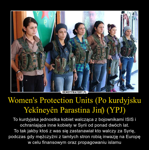 Women's Protection Units (Po kurdyjsku Yekîneyên Parastina Jin‎) (YPJ) – To kurdyjska jednostka kobiet walcząca z bojownikami ISIS i ochraniająca inne kobiety w Syrii od ponad dwóch lat.To tak jakby ktoś z was się zastanawiał kto walczy za Syrię, podczas gdy mężczyźni z tamtych stron robią inwazję na Europę w celu finansowym oraz propagowaniu islamu 