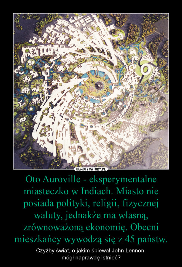 Oto Auroville - eksperymentalne miasteczko w Indiach. Miasto nie posiada polityki, religii, fizycznej waluty, jednakże ma własną, zrównoważoną ekonomię. Obecni mieszkańcy wywodzą się z 45 państw. – Czyżby świat, o jakim śpiewał John Lennon mógł naprawdę istnieć? 