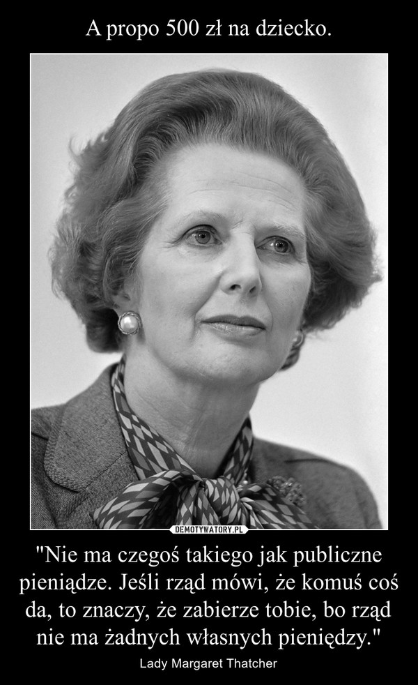 "Nie ma czegoś takiego jak publiczne pieniądze. Jeśli rząd mówi, że komuś coś da, to znaczy, że zabierze tobie, bo rząd nie ma żadnych własnych pieniędzy." – Lady Margaret Thatcher 