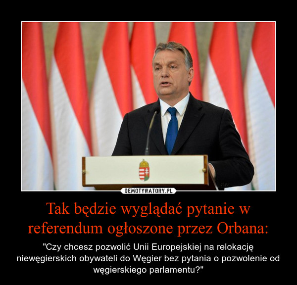 Tak będzie wyglądać pytanie w referendum ogłoszone przez Orbana: – "Czy chcesz pozwolić Unii Europejskiej na relokację niewęgierskich obywateli do Węgier bez pytania o pozwolenie od węgierskiego parlamentu?" 