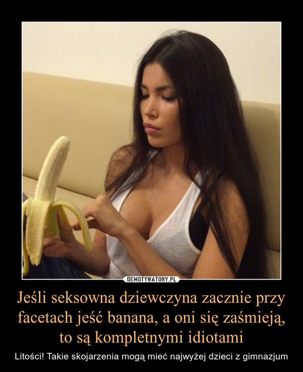Jeśli seksowna dziewczyna zacznie przy facetach jeść banana, a oni się zaśmieją, to są kompletnymi idiotami – Litości! Takie skojarzenia mogą mieć najwyżej dzieci z gimnazjum 