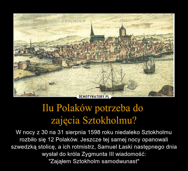 Ilu Polaków potrzeba do zajęcia Sztokholmu? – W nocy z 30 na 31 sierpnia 1598 roku niedaleko Sztokholmu rozbiło się 12 Polaków. Jeszcze tej samej nocy opanowali szwedzką stolicę, a ich rotmistrz, Samuel Łaski następnego dnia wysłał do króla Zygmunta III wiadomość:"Zająłem Sztokholm samodwunast" 