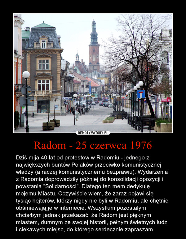 Radom - 25 czerwca 1976 – Dziś mija 40 lat od protestów w Radomiu - jednego z największych buntów Polaków przeciwko komunistycznej władzy (a raczej komunistycznemu bezprawiu). Wydarzenia z Radomia doprowadziły później do konsolidacji opozycji i powstania "Solidarności". Dlatego ten mem dedykuję mojemu Miastu. Oczywiście wiem, że zaraz pojawi się tysiąc hejterów, którzy nigdy nie byli w Radomiu, ale chętnie obśmiewają je w internecie. Wszystkim pozostałym chciałbym jednak przekazać, że Radom jest pięknym miastem, dumnym ze swojej historii, pełnym świetnych ludzi i ciekawych miejsc, do którego serdecznie zapraszam 