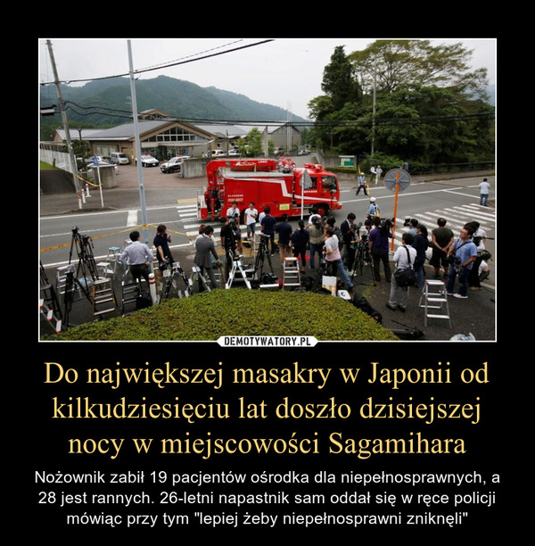 Do największej masakry w Japonii od kilkudziesięciu lat doszło dzisiejszej nocy w miejscowości Sagamihara – Nożownik zabił 19 pacjentów ośrodka dla niepełnosprawnych, a 28 jest rannych. 26-letni napastnik sam oddał się w ręce policji mówiąc przy tym "lepiej żeby niepełnosprawni zniknęli" 