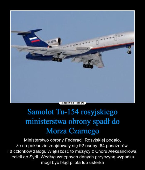Samolot Tu-154 rosyjskiego ministerstwa obrony spadł doMorza Czarnego – Ministerstwo obrony Federacji Rosyjskiej podało,że na pokładzie znajdowały się 92 osoby: 84 pasażerów i 8 członków załogi. Większość to muzycy z Chóru Aleksandrowa, lecieli do Syrii. Według wstępnych danych przyczyną wypadku mógł być błąd pilota lub usterka 