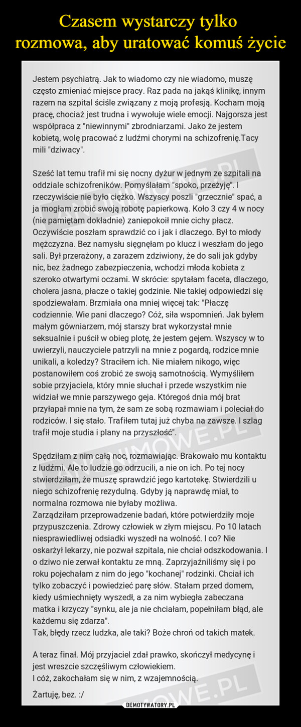  –  Jestem psychiatrą. Jak to wiadomo czy nie wiadomo, muszę często zmieniać miejsce pracy. Raz pada na jakąś klinikę, innym razem na szpital ściśle związany z moją profesją. Kocham moją pracę, chociaż jest trudna i wywołuje wiele emocji. Najgorsza jest współpraca z "niewinnymi" zbrodniarzami. Jako że jestem kobietą, wolę pracować z ludźmi chorymi na schizofrenię.Tacy mili "dziwacy".Sześć lat temu trafił mi się nocny dyżur w jednym ze szpitali na oddziale schizofreników. Pomyślałam "spoko, przeżyję". I rzeczywiście nie było ciężko. Wszyscy poszli "grzecznie" spać, a ja mogłam zrobić swoją robotę papierkową. Koło 3 czy 4 w nocy (nie pamiętam dokładnie) zaniepokoił mnie cichy płacz. Oczywiście poszłam sprawdzić co i jak i dlaczego. Był to młody mężczyzna. Bez namysłu sięgnęłam po klucz i weszłam do jego sali. Był przerażony, a zarazem zdziwiony, że do sali jak gdyby nic, bez żadnego zabezpieczenia, wchodzi młoda kobieta z szeroko otwartymi oczami. W skrócie: spytałam faceta, dlaczego, cholera jasna, płacze o takiej godzinie. Nie takiej odpowiedzi się spodziewałam. Brzmiała ona mniej więcej tak: "Płaczę codziennie. Wie pani dlaczego? Cóż, siła wspomnień. Jak byłem małym gówniarzem, mój starszy brat wykorzystał mnie seksualnie i puścił w obieg plotę, że jestem gejem. Wszyscy w to uwierzyli, nauczyciele patrzyli na mnie z pogardą, rodzice mnie unikali, a koledzy? Straciłem ich. Nie miałem nikogo, więc postanowiłem coś zrobić ze swoją samotnością. Wymyśliłem sobie przyjaciela, który mnie słuchał i przede wszystkim nie widział we mnie parszywego geja. Któregoś dnia mój brat przyłapał mnie na tym, że sam ze sobą rozmawiam i poleciał do rodziców. I się stało. Trafiłem tutaj już chyba na zawsze. I szlag trafił moje studia i plany na przyszłość".Spędziłam z nim całą noc, rozmawiając. Brakowało mu kontaktu z ludźmi. Ale to ludzie go odrzucili, a nie on ich. Po tej nocy stwierdziłam, że muszę sprawdzić jego kartotekę. Stwierdzili u niego schizofrenię rezydulną. Gdyby ją naprawdę miał, to normalna rozmowa nie byłaby możliwa.Zarządziłam przeprowadzenie badań, które potwierdziły moje przypuszczenia. Zdrowy człowiek w złym miejscu. Po 10 latach niesprawiedliwej odsiadki wyszedł na wolność. I co? Nie oskarżył lekarzy, nie pozwał szpitala, nie chciał odszkodowania. I o dziwo nie zerwał kontaktu ze mną. Zaprzyjaźniliśmy się i po roku pojechałam z nim do jego "kochanej" rodzinki. Chciał ich tylko zobaczyć i powiedzieć parę słów. Stałam przed domem, kiedy uśmiechnięty wyszedł, a za nim wybiegła zabeczana matka i krzyczy "synku, ale ja nie chciałam, popełniłam błąd, ale każdemu się zdarza".Tak, błędy rzecz ludzka, ale taki? Boże chroń od takich matek.A teraz finał. Mój przyjaciel zdał prawko, skończył medycynę i jest wreszcie szczęśliwym człowiekiem.I cóż, zakochałam się w nim, z wzajemnością.Żartuję, bez. :/