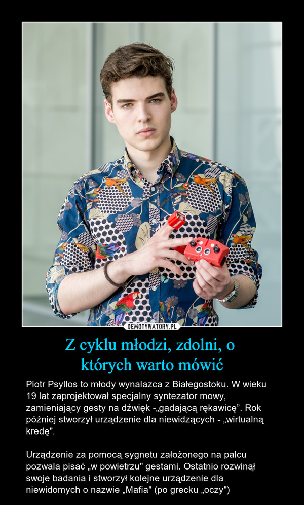 Z cyklu młodzi, zdolni, o których warto mówić – Piotr Psyllos to młody wynalazca z Białegostoku. W wieku 19 lat zaprojektował specjalny syntezator mowy, zamieniający gesty na dźwięk -„gadającą rękawicę”. Rok później stworzył urządzenie dla niewidzących - „wirtualną kredę".Urządzenie za pomocą sygnetu założonego na palcu pozwala pisać „w powietrzu" gestami. Ostatnio rozwinął swoje badania i stworzył kolejne urządzenie dla niewidomych o nazwie „Mafia" (po grecku „oczy") 