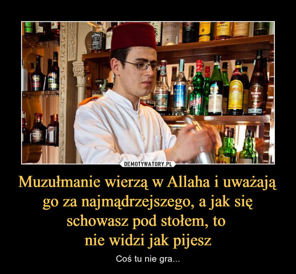 Muzułmanie wierzą w Allaha i uważają go za najmądrzejszego, a jak się schowasz pod stołem, to nie widzi jak pijesz – Coś tu nie gra... 