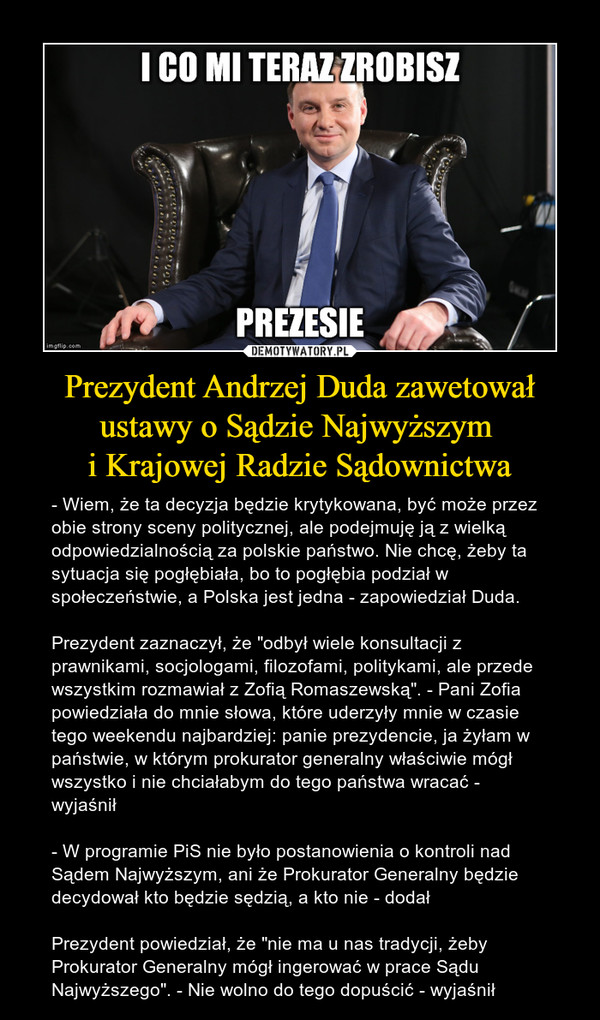 Prezydent Andrzej Duda zawetował ustawy o Sądzie Najwyższym i Krajowej Radzie Sądownictwa – - Wiem, że ta decyzja będzie krytykowana, być może przez obie strony sceny politycznej, ale podejmuję ją z wielką odpowiedzialnością za polskie państwo. Nie chcę, żeby ta sytuacja się pogłębiała, bo to pogłębia podział w społeczeństwie, a Polska jest jedna - zapowiedział Duda.Prezydent zaznaczył, że "odbył wiele konsultacji z prawnikami, socjologami, filozofami, politykami, ale przede wszystkim rozmawiał z Zofią Romaszewską". - Pani Zofia powiedziała do mnie słowa, które uderzyły mnie w czasie tego weekendu najbardziej: panie prezydencie, ja żyłam w państwie, w którym prokurator generalny właściwie mógł wszystko i nie chciałabym do tego państwa wracać - wyjaśnił- W programie PiS nie było postanowienia o kontroli nad Sądem Najwyższym, ani że Prokurator Generalny będzie decydował kto będzie sędzią, a kto nie - dodałPrezydent powiedział, że "nie ma u nas tradycji, żeby Prokurator Generalny mógł ingerować w prace Sądu Najwyższego". - Nie wolno do tego dopuścić - wyjaśnił i co mi teraz zrobisz prezesie