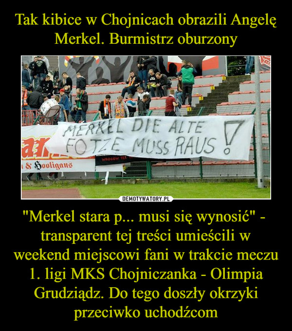 Tak kibice w Chojnicach obrazili Angelę Merkel. Burmistrz oburzony "Merkel stara p... musi się wynosić" -  transparent tej treści umieścili w weekend miejscowi fani w trakcie meczu 1. ligi MKS Chojniczanka - Olimpia Grudziądz. Do tego doszły okrzyki przeciwko uchodźcom