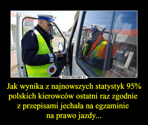 Jak wynika z najnowszych statystyk 95% polskich kierowców ostatni raz zgodnie 
z przepisami jechała na egzaminie 
na prawo jazdy...