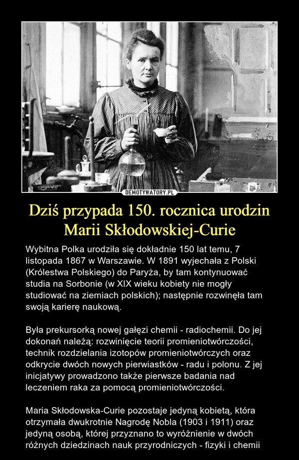 Dziś przypada 150. rocznica urodzin Marii Skłodowskiej-Curie – Wybitna Polka urodziła się dokładnie 150 lat temu, 7 listopada 1867 w Warszawie. W 1891 wyjechała z Polski (Królestwa Polskiego) do Paryża, by tam kontynuować studia na Sorbonie (w XIX wieku kobiety nie mogły studiować na ziemiach polskich); następnie rozwinęła tam swoją karierę naukową.Była prekursorką nowej gałęzi chemii - radiochemii. Do jej dokonań należą: rozwinięcie teorii promieniotwórczości, technik rozdzielania izotopów promieniotwórczych oraz odkrycie dwóch nowych pierwiastków - radu i polonu. Z jej inicjatywy prowadzono także pierwsze badania nad leczeniem raka za pomocą promieniotwórczości.Maria Skłodowska-Curie pozostaje jedyną kobietą, która otrzymała dwukrotnie Nagrodę Nobla (1903 i 1911) oraz jedyną osobą, której przyznano to wyróżnienie w dwóch różnych dziedzinach nauk przyrodniczych - fizyki i chemii 