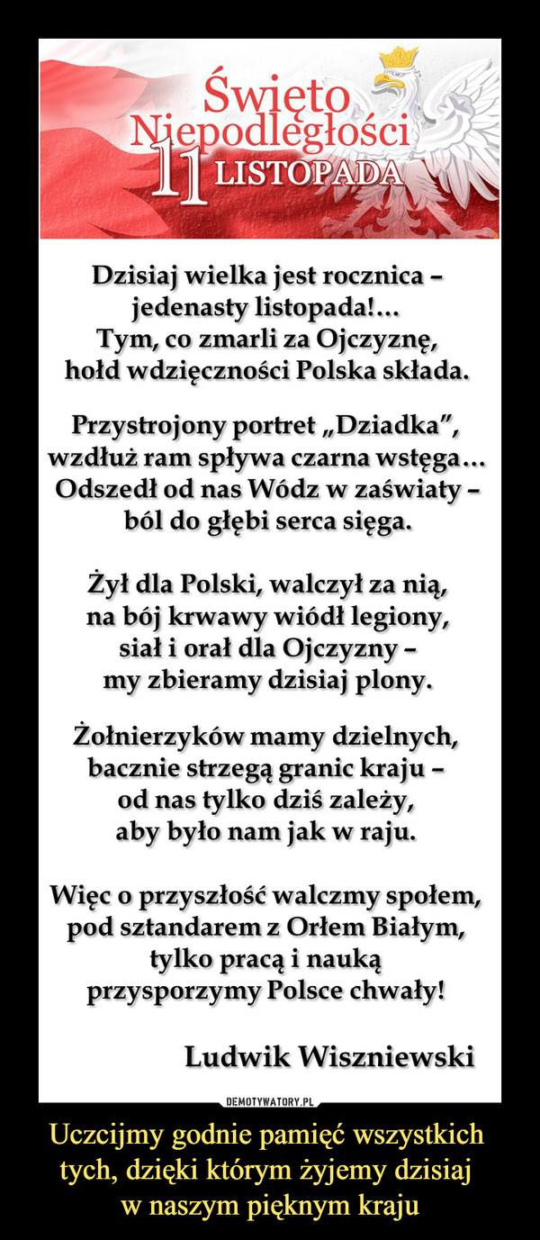 Uczcijmy godnie pamięć wszystkich tych, dzięki którym żyjemy dzisiaj w naszym pięknym kraju –  Święto Niepodległości „11 Listopada”Ludwik WiszniewskiDzisiaj wielka jest rocznica –jedenasty listopada!…Tym, co zmarli za Ojczyznę,hołd wdzięczności Polska składa. Przystrojony portret „Dziadka”, wzdłuż ram spływa czarna wstęga…Odszedł od nas Wódz w zaświaty –ból do głębi serca sięga. Żył dla Polski, walczył za nią,na bój krwawy wiódł legiony,siał i orał dla Ojczyzny –my zbieramy dzisiaj plony.Żołnierzyków mamy dzielnych,bacznie strzegą granic kraju –od nas tylko dziś zależy,aby było nam jak w raju.Więc o przyszłość walczmy społem,pod sztandarem z Orłem Białym,tylko pracą i naukąprzysporzymy Polsce chwały!