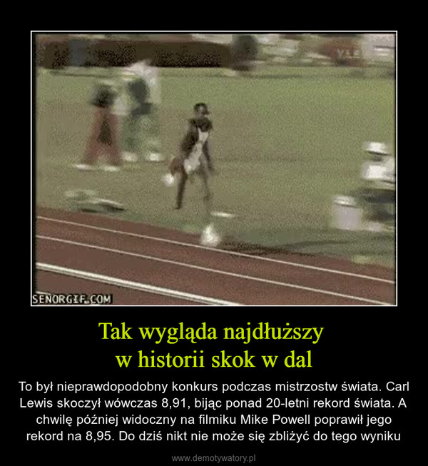 Tak wygląda najdłuższy w historii skok w dal – To był nieprawdopodobny konkurs podczas mistrzostw świata. Carl Lewis skoczył wówczas 8,91, bijąc ponad 20-letni rekord świata. A chwilę później widoczny na filmiku Mike Powell poprawił jego rekord na 8,95. Do dziś nikt nie może się zbliżyć do tego wyniku 