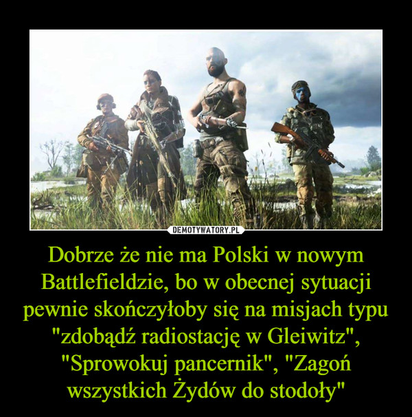 Dobrze że nie ma Polski w nowym Battlefieldzie, bo w obecnej sytuacji pewnie skończyłoby się na misjach typu "zdobądź radiostację w Gleiwitz", "Sprowokuj pancernik", "Zagoń wszystkich Żydów do stodoły" –  