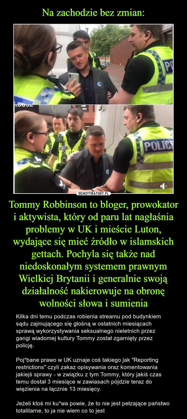 Tommy Robbinson to bloger, prowokator i aktywista, który od paru lat nagłaśnia problemy w UK i mieście Luton, wydające się mieć źródło w islamskich gettach. Pochyla się także nad niedoskonałym systemem prawnym Wielkiej Brytanii i generalnie swoją działalność nakierowuje na obronę wolności słowa i sumienia – Kilka dni temu podczas robienia streamu pod budynkiem sądu zajmującego się głośną w ostatnich miesiącach sprawą wykorzystywania seksualnego nieletnich przez gangi wiadomej kultury Tommy został zgarnięty przez policję.Poj*bane prawo w UK uznaje coś takiego jak "Reporting restrictions" czyli zakaz opisywania oraz komentowania jakiejś sprawy - w związku z tym Tommy, który jakiś czas temu dostał 3 miesiące w zawiasach pójdzie teraz do więzienia na łącznie 13 miesięcy.Jeżeli ktoś mi ku*wa powie, że to nie jest pełzające państwo totalitarne, to ja nie wiem co to jest 