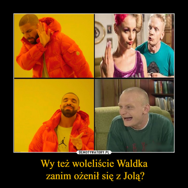 Wy też woleliście Waldka zanim ożenił się z Jolą? –  