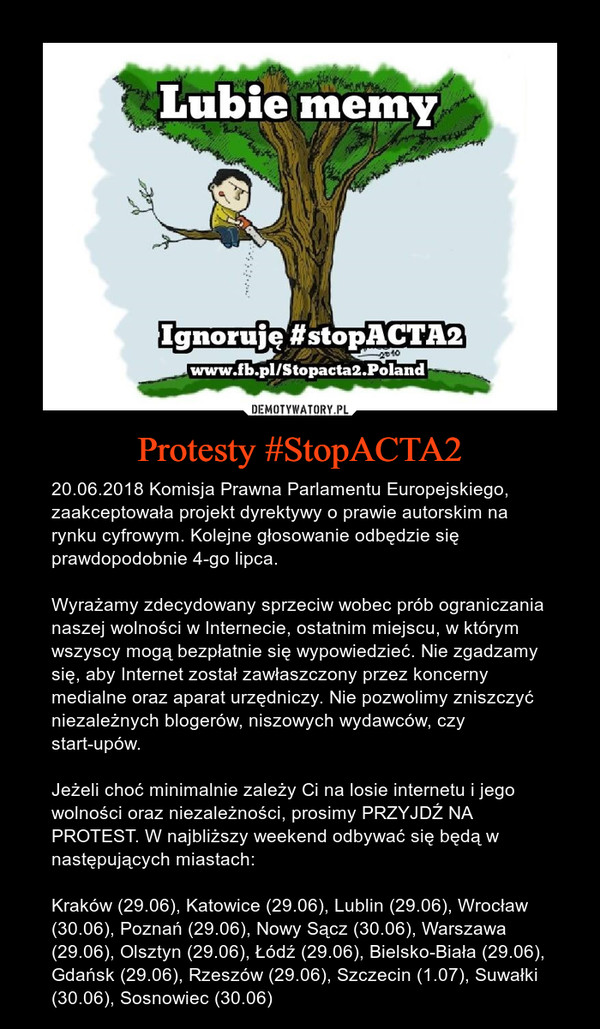 Protesty #StopACTA2 – 20.06.2018 Komisja Prawna Parlamentu Europejskiego, zaakceptowała projekt dyrektywy o prawie autorskim na rynku cyfrowym. Kolejne głosowanie odbędzie się prawdopodobnie 4-go lipca.Wyrażamy zdecydowany sprzeciw wobec prób ograniczania naszej wolności w Internecie, ostatnim miejscu, w którym wszyscy mogą bezpłatnie się wypowiedzieć. Nie zgadzamy się, aby Internet został zawłaszczony przez koncerny medialne oraz aparat urzędniczy. Nie pozwolimy zniszczyć niezależnych blogerów, niszowych wydawców, czy start-upów.Jeżeli choć minimalnie zależy Ci na losie internetu i jego wolności oraz niezależności, prosimy PRZYJDŹ NA PROTEST. W najbliższy weekend odbywać się będą w następujących miastach: Kraków (29.06), Katowice (29.06), Lublin (29.06), Wrocław (30.06), Poznań (29.06), Nowy Sącz (30.06), Warszawa (29.06), Olsztyn (29.06), Łódź (29.06), Bielsko-Biała (29.06), Gdańsk (29.06), Rzeszów (29.06), Szczecin (1.07), Suwałki (30.06), Sosnowiec (30.06) 