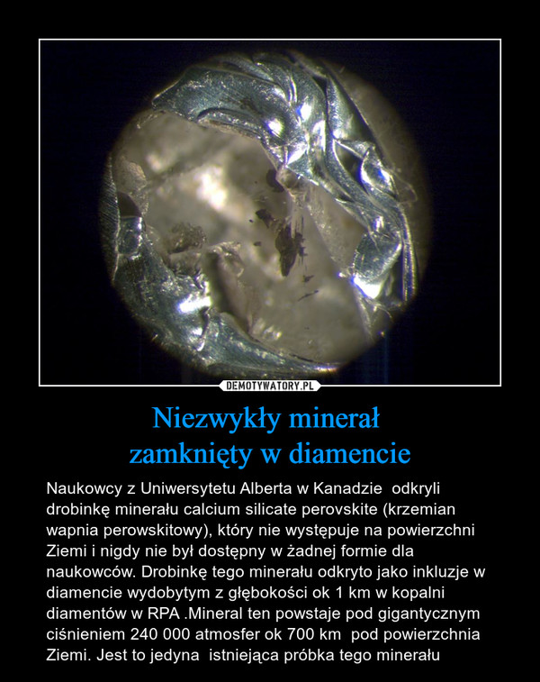 Niezwykły minerał zamknięty w diamencie – Naukowcy z Uniwersytetu Alberta w Kanadzie  odkryli drobinkę minerału calcium silicate perovskite (krzemian wapnia perowskitowy), który nie występuje na powierzchni Ziemi i nigdy nie był dostępny w żadnej formie dla naukowców. Drobinkę tego minerału odkryto jako inkluzje w diamencie wydobytym z głębokości ok 1 km w kopalni diamentów w RPA .Mineral ten powstaje pod gigantycznym ciśnieniem 240 000 atmosfer ok 700 km  pod powierzchnia Ziemi. Jest to jedyna  istniejąca próbka tego minerału 