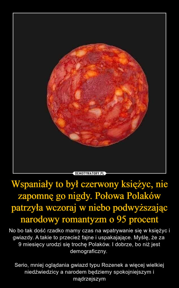 Wspaniały to był czerwony księżyc, nie zapomnę go nigdy. Połowa Polaków patrzyła wczoraj w niebo podwyższając narodowy romantyzm o 95 procent – No bo tak dość rzadko mamy czas na wpatrywanie się w księżyc i gwiazdy. A takie to przecież fajne i uspakajające. Myślę, że za 9 miesięcy urodzi się trochę Polaków. I dobrze, bo niż jest demograficzny. Serio, mniej oglądania gwiazd typu Rozenek a więcej wielkiej niedźwiedzicy a narodem będziemy spokojniejszym i mądrzejszym 