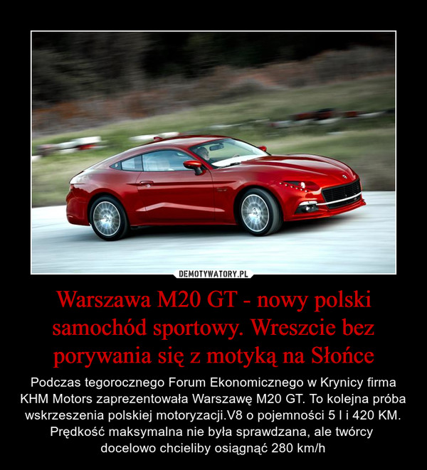 Warszawa M20 GT - nowy polski samochód sportowy. Wreszcie bez porywania się z motyką na Słońce – Podczas tegorocznego Forum Ekonomicznego w Krynicy firma KHM Motors zaprezentowała Warszawę M20 GT. To kolejna próba wskrzeszenia polskiej motoryzacji.V8 o pojemności 5 l i 420 KM. Prędkość maksymalna nie była sprawdzana, ale twórcy docelowo chcieliby osiągnąć 280 km/h 
