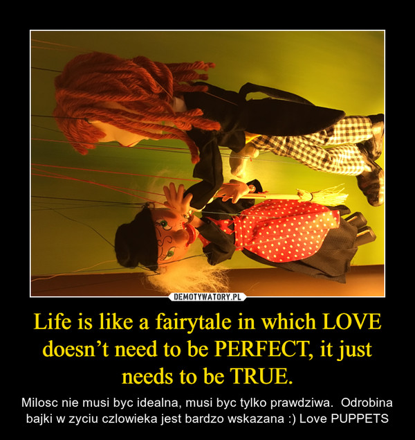 Life is like a fairytale in which LOVE doesn’t need to be PERFECT, it just needs to be TRUE. – Milosc nie musi byc idealna, musi byc tylko prawdziwa.  Odrobina bajki w zyciu czlowieka jest bardzo wskazana :) Love PUPPETS 