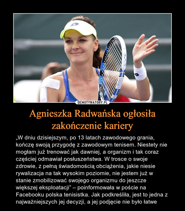 Agnieszka Radwańska ogłosiła zakończenie kariery – „W dniu dzisiejszym, po 13 latach zawodowego grania, kończę swoją przygodę z zawodowym tenisem. Niestety nie mogłam już trenować jak dawniej, a organizm i tak coraz częściej odmawiał posłuszeństwa. W trosce o swoje zdrowie, z pełną świadomością obciążenia, jakie niesie rywalizacja na tak wysokim poziomie, nie jestem już w stanie zmobilizować swojego organizmu do jeszcze większej eksploatacji” – poinformowała w poście na Facebooku polska tenisistka. Jak podkreśliła, jest to jedna z najważniejszych jej decyzji, a jej podjęcie nie było łatwe 