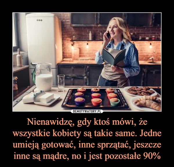 Nienawidzę, gdy ktoś mówi, że wszystkie kobiety są takie same. Jedne umieją gotować, inne sprzątać, jeszcze inne są mądre, no i jest pozostałe 90% –  