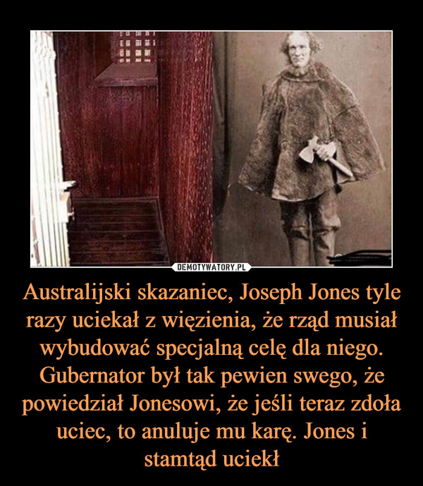 Australijski skazaniec, Joseph Jones tyle razy uciekał z więzienia, że rząd musiał wybudować specjalną celę dla niego. Gubernator był tak pewien swego, że powiedział Jonesowi, że jeśli teraz zdoła uciec, to anuluje mu karę. Jones i stamtąd uciekł –  