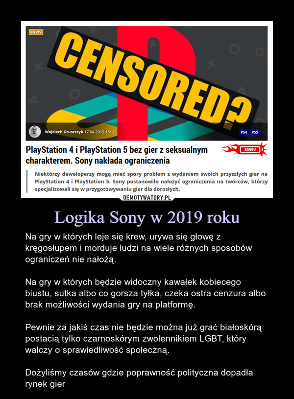 Logika Sony w 2019 roku – Na gry w których leje się krew, urywa się głowę z kręgosłupem i morduje ludzi na wiele różnych sposobów ograniczeń nie nałożą.Na gry w których będzie widoczny kawałek kobiecego biustu, sutka albo co gorsza tyłka, czeka ostra cenzura albo brak możliwości wydania gry na platformę.Pewnie za jakiś czas nie będzie można już grać białoskórą postacią tylko czarnoskórym zwolennikiem LGBT, który walczy o sprawiedliwość społeczną.Dożyliśmy czasów gdzie poprawność polityczna dopadła rynek gier PlayStation 4 i PlayStation 5 bez gier z seksualnym charakterem. Sony nakłada ograniczenia Niektórzy deweloperzy mogą mieć spory problem z wydaniem swoich przyszłych gier na PlayStation 4 i PlayStation 5. Sony postanowiło nałożyć ograniczenia na twórców, którzy specjalizowali się w przygotowywaniu gier dla dorosłych.