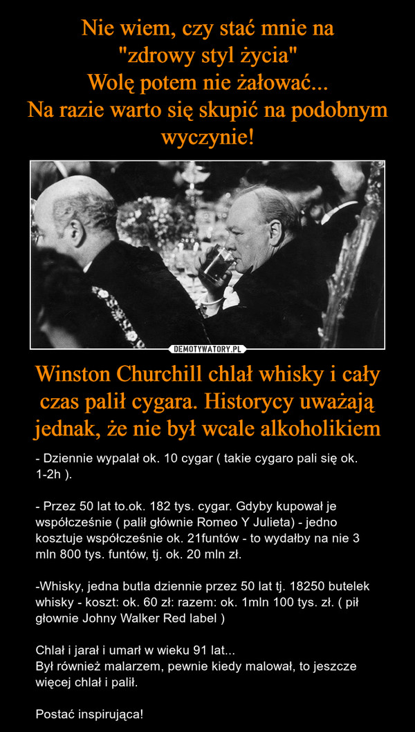 Winston Churchill chlał whisky i cały czas palił cygara. Historycy uważają jednak, że nie był wcale alkoholikiem – - Dziennie wypalał ok. 10 cygar ( takie cygaro pali się ok. 1-2h ). - Przez 50 lat to.ok. 182 tys. cygar. Gdyby kupował je współcześnie ( palił głównie Romeo Y Julieta) - jedno kosztuje współcześnie ok. 21funtów - to wydałby na nie 3 mln 800 tys. funtów, tj. ok. 20 mln zł.-Whisky, jedna butla dziennie przez 50 lat tj. 18250 butelek whisky - koszt: ok. 60 zł: razem: ok. 1mln 100 tys. zł. ( pił głownie Johny Walker Red label )Chlał i jarał i umarł w wieku 91 lat...Był również malarzem, pewnie kiedy malował, to jeszcze więcej chlał i palił.Postać inspirująca! 