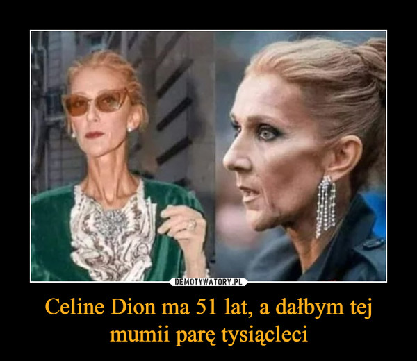 Celine Dion ma 51 lat, a dałbym tej mumii parę tysiącleci –  