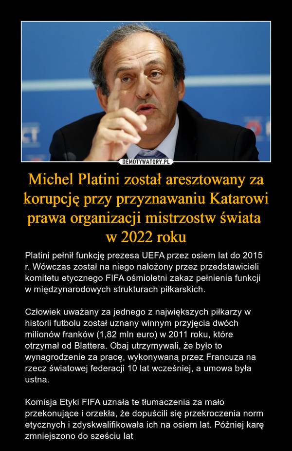 Michel Platini został aresztowany za korupcję przy przyznawaniu Katarowi prawa organizacji mistrzostw świata w 2022 roku – Platini pełnił funkcję prezesa UEFA przez osiem lat do 2015 r. Wówczas został na niego nałożony przez przedstawicieli komitetu etycznego FIFA ośmioletni zakaz pełnienia funkcji w międzynarodowych strukturach piłkarskich.Człowiek uważany za jednego z największych piłkarzy w historii futbolu został uznany winnym przyjęcia dwóch milionów franków (1,82 mln euro) w 2011 roku, które otrzymał od Blattera. Obaj utrzymywali, że było to wynagrodzenie za pracę, wykonywaną przez Francuza na rzecz światowej federacji 10 lat wcześniej, a umowa była ustna.Komisja Etyki FIFA uznała te tłumaczenia za mało przekonujące i orzekła, że dopuścili się przekroczenia norm etycznych i zdyskwalifikowała ich na osiem lat. Później karę zmniejszono do sześciu lat 