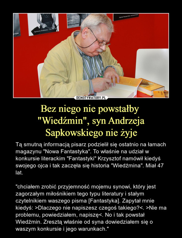 Bez niego nie powstałby "Wiedźmin", syn Andrzeja Sapkowskiego nie żyje – Tą smutną informacją pisarz podzielił się ostatnio na łamach magazynu "Nowa Fantastyka". To właśnie na udział w konkursie literackim "Fantastyki" Krzysztof namówił kiedyś swojego ojca i tak zaczęła się historia "Wiedźmina". Miał 47 lat."chciałem zrobić przyjemność mojemu synowi, który jest zagorzałym miłośnikiem tego typu literatury i stałym czytelnikiem waszego pisma [Fantastyka]. Zapytał mnie kiedyś: >Dlaczego nie napiszesz czegoś takiego?<. >Nie ma problemu, powiedziałem, napiszę<. No i tak powstał Wiedźmin. Zresztą właśnie od syna dowiedziałem się o waszym konkursie i jego warunkach." 