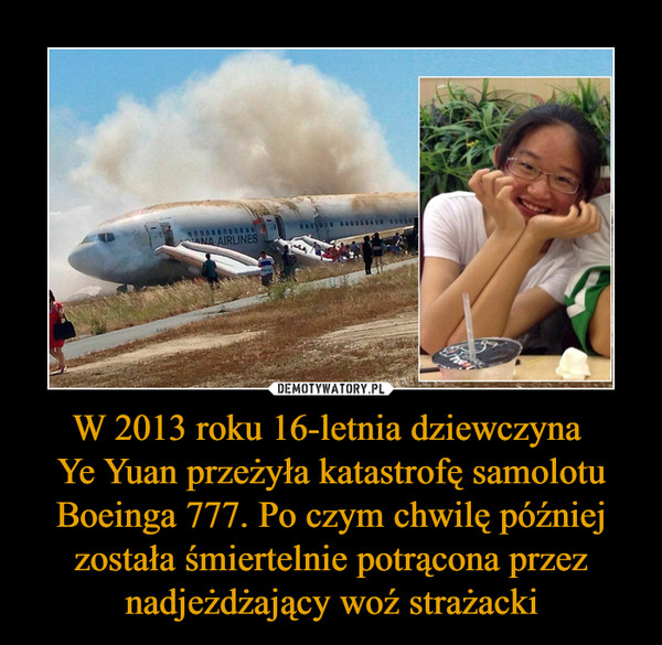 W 2013 roku 16-letnia dziewczyna Ye Yuan przeżyła katastrofę samolotu Boeinga 777. Po czym chwilę później została śmiertelnie potrącona przez nadjeżdżający woź strażacki –  