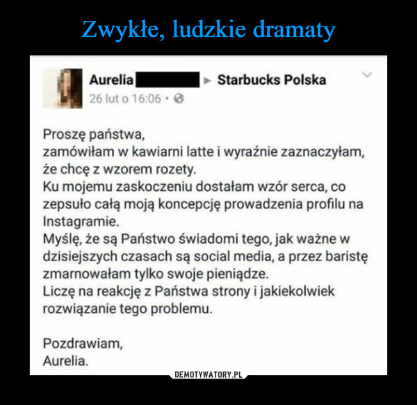  –  Aurelia Starbucks Polska proszę państwa, zamówiłam w kawiarni latte i wyraźnie zaznaczyłam, że chcę z wzorem rozety. ku mojemu zaskoczeniu dostałam wzór serca, co zepsuło całą moją koncepcję prowadzenia profilu na Instagramie. myślę, że są Państwo świadomi tego, jak ważne w dzisiejszych czasach są social media, a przez baristę zmarnowałam tylko swoje pieniądze. Liczę na reakcję z Państwa strony i jakiekolwiek rozwiązanie tego problemu. Pozdrawiam, Aurelia