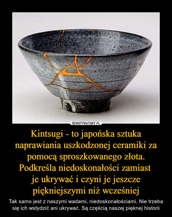 Kintsugi - to japońska sztuka naprawiania uszkodzonej ceramiki za pomocą sproszkowanego złota. Podkreśla niedoskonałości zamiast je ukrywać i czyni je jeszcze piękniejszymi niż wcześniej – Tak samo jest z naszymi wadami, niedoskonałościami. Nie trzeba się ich wstydzić ani ukrywać. Są częścią naszej pięknej historii 