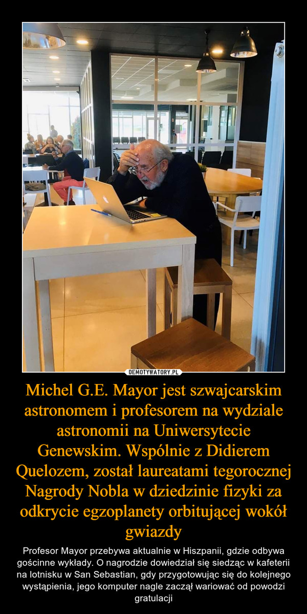 Michel G.E. Mayor jest szwajcarskim astronomem i profesorem na wydziale astronomii na Uniwersytecie Genewskim. Wspólnie z Didierem Quelozem, został laureatami tegorocznej Nagrody Nobla w dziedzinie fizyki za odkrycie egzoplanety orbitującej wokół gwiazdy