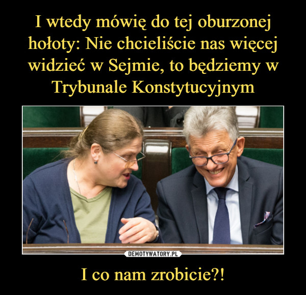 I wtedy mówię do tej oburzonej hołoty: Nie chcieliście nas więcej widzieć w Sejmie, to będziemy w Trybunale Konstytucyjnym I co nam zrobicie?!
