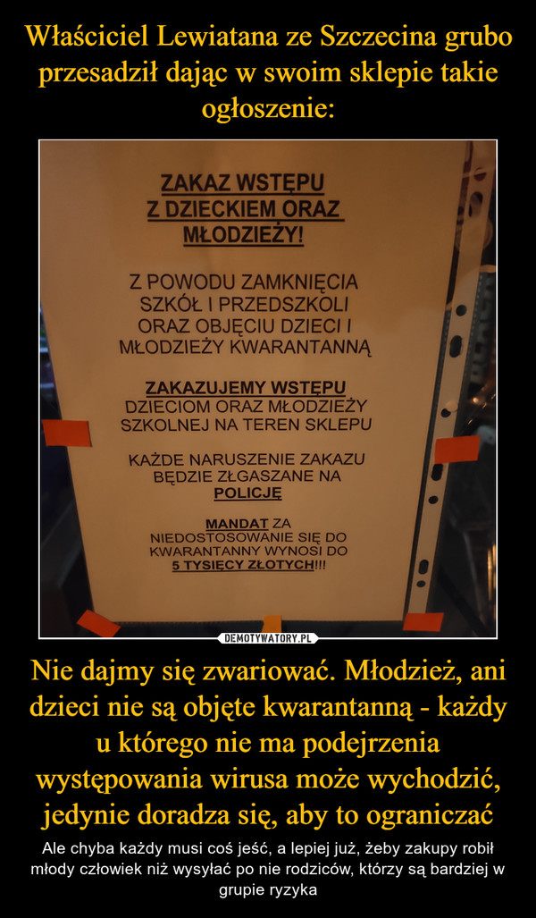 Nie dajmy się zwariować. Młodzież, ani dzieci nie są objęte kwarantanną - każdy u którego nie ma podejrzenia występowania wirusa może wychodzić, jedynie doradza się, aby to ograniczać – Ale chyba każdy musi coś jeść, a lepiej już, żeby zakupy robił młody człowiek niż wysyłać po nie rodziców, którzy są bardziej w grupie ryzyka 